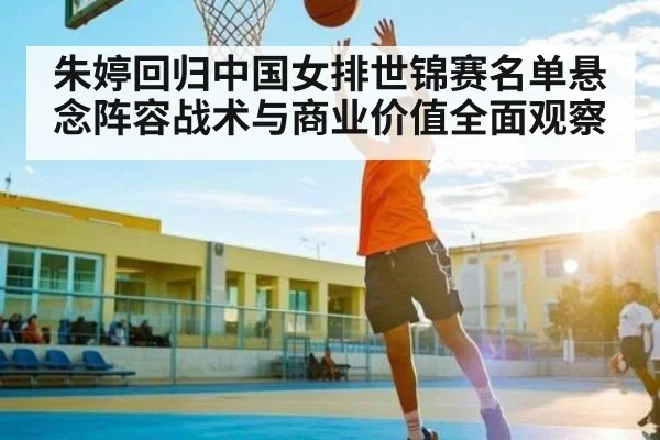 朱婷回归中国女排世锦赛名单悬念阵容战术与商业价值全面观察